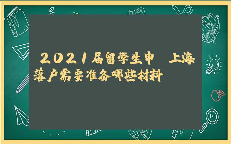 2021届留学生申请上海落户需要准备哪些材料？